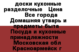   доски кухонные разделочные › Цена ­ 100 - Все города Домашняя утварь и предметы быта » Посуда и кухонные принадлежности   . Московская обл.,Красноармейск г.